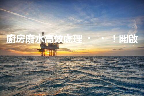 廚房廢水高效處理！開啟綠色環(huán)保新“凈”界？